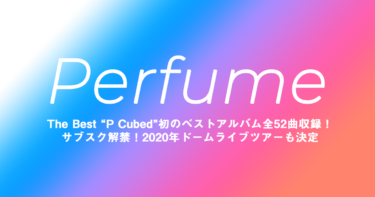 Perfume(パフューム) The Best “P Cubed”初のベストアルバム全52曲収録！サブスク解禁！2020年ドームライブツアーも決定