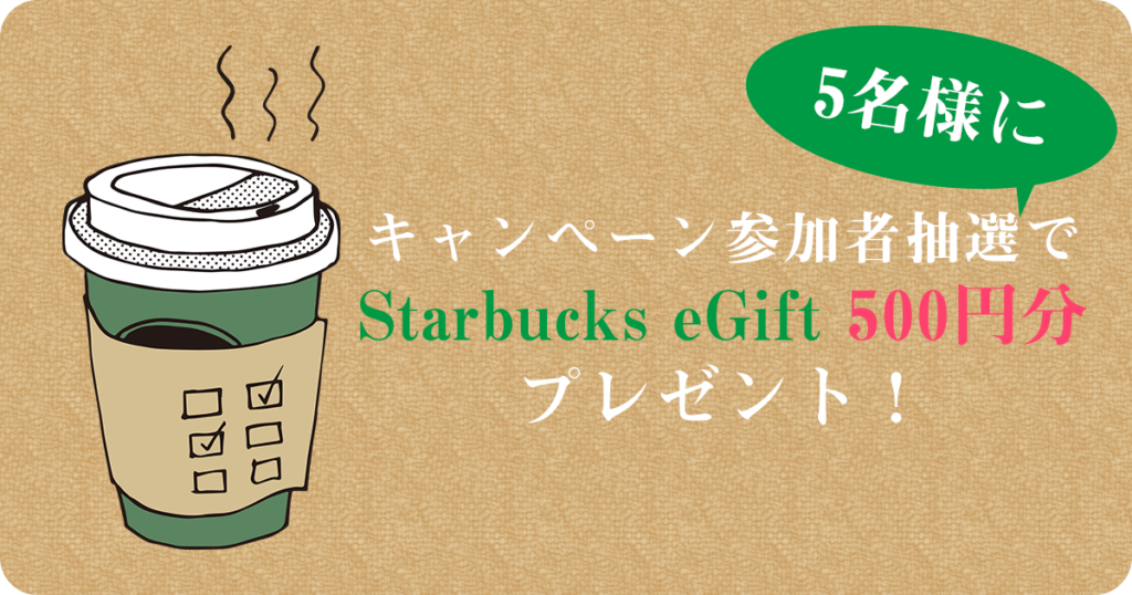 キャンペーン参加者抽選で Starbucks eGift 500円分 プレゼント！